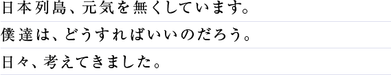 日本列島、元気を無くしています。僕達は、どうすればいいのだろう。日々、考えてきました。