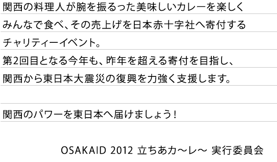 関西の料理人が腕を振るった美味しいカレーを楽しくみんなで食べ、その売上げを日本赤十字社へ寄付するチャリティーイベント。
第2回目となる今年も、昨年を超える寄付を目指し、関西から東日本大震災の復興を力強く支援します。関西のパワーを東日本へ届けましょう！